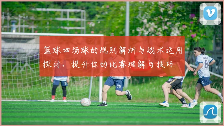 篮球回场球的规则解析与战术运用探讨，提升你的比赛理解与技巧