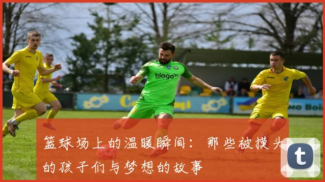 篮球场上的温暖瞬间：那些被摸头的孩子们与梦想的故事