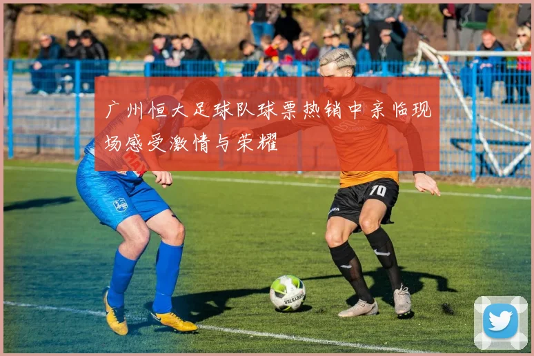 广州恒大足球队球票热销中亲临现场感受激情与荣耀