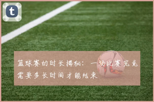 篮球赛的时长揭秘：一场比赛究竟需要多长时间才能结束