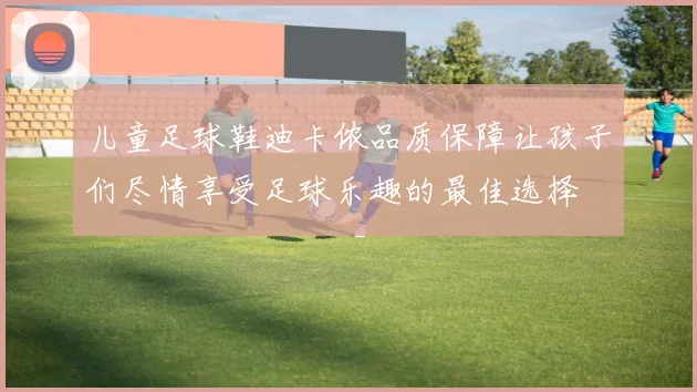 儿童足球鞋迪卡侬品质保障让孩子们尽情享受足球乐趣的最佳选择