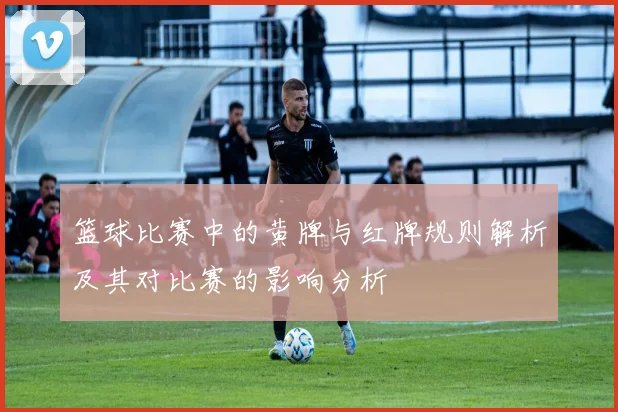 篮球比赛中的黄牌与红牌规则解析及其对比赛的影响分析