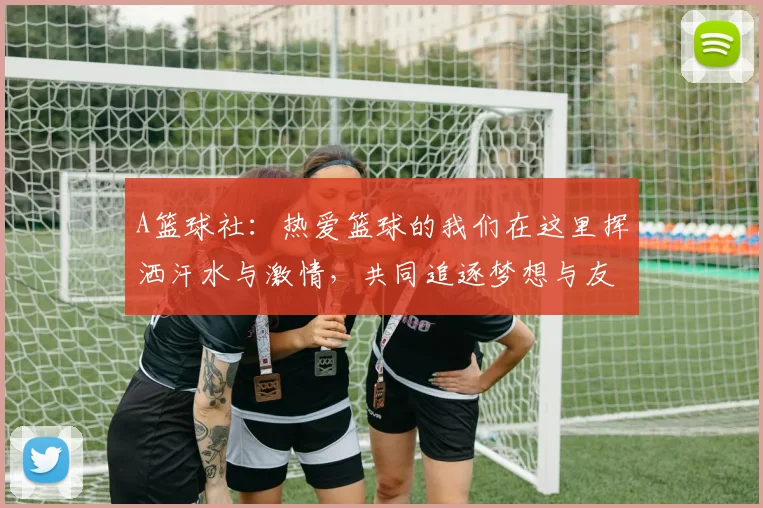 A篮球社：热爱篮球的我们在这里挥洒汗水与激情，共同追逐梦想与友谊的旅程