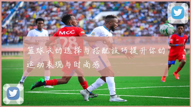 篮球衣的选择与搭配技巧提升你的运动表现与时尚感
